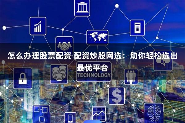 怎么办理股票配资 配资炒股网选：助你轻松选出最优平台